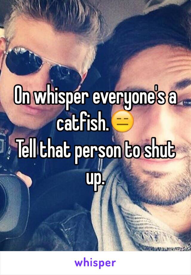 On whisper everyone's a catfish.😑
Tell that person to shut up.