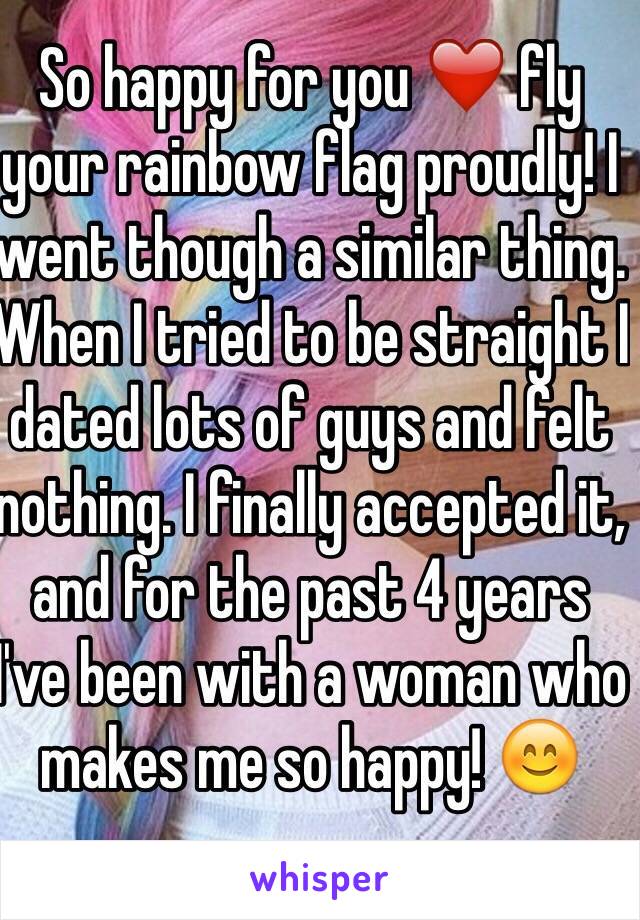 So happy for you ❤️ fly your rainbow flag proudly! I went though a similar thing. When I tried to be straight I dated lots of guys and felt nothing. I finally accepted it, and for the past 4 years I've been with a woman who makes me so happy! 😊
