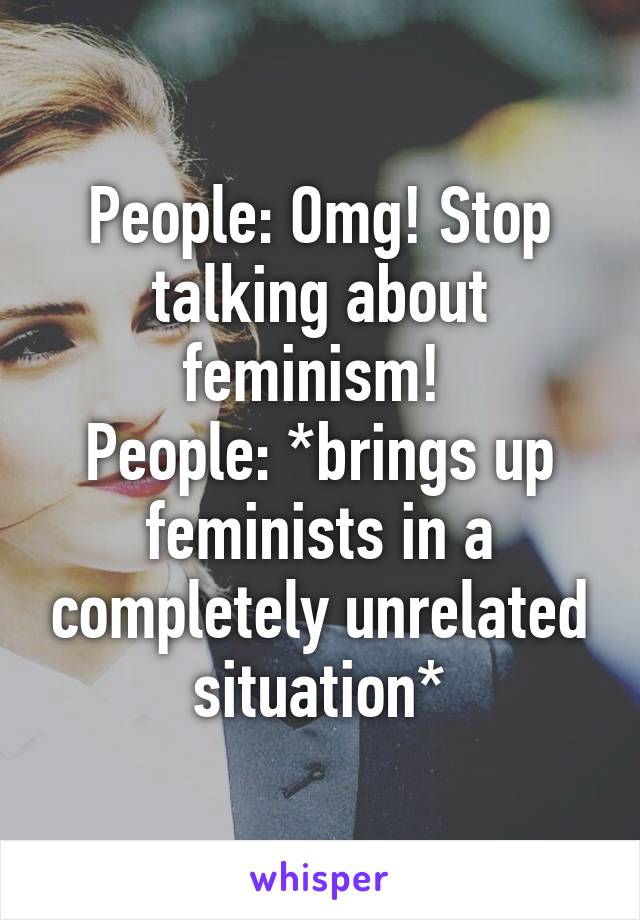 People: Omg! Stop talking about feminism! 
People: *brings up feminists in a completely unrelated situation*