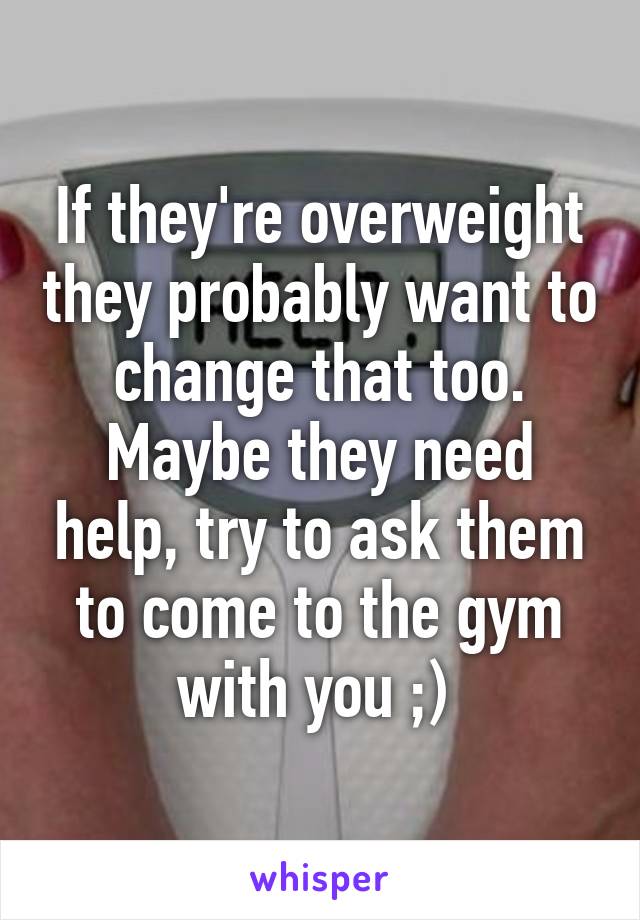 If they're overweight they probably want to change that too. Maybe they need help, try to ask them to come to the gym with you ;) 