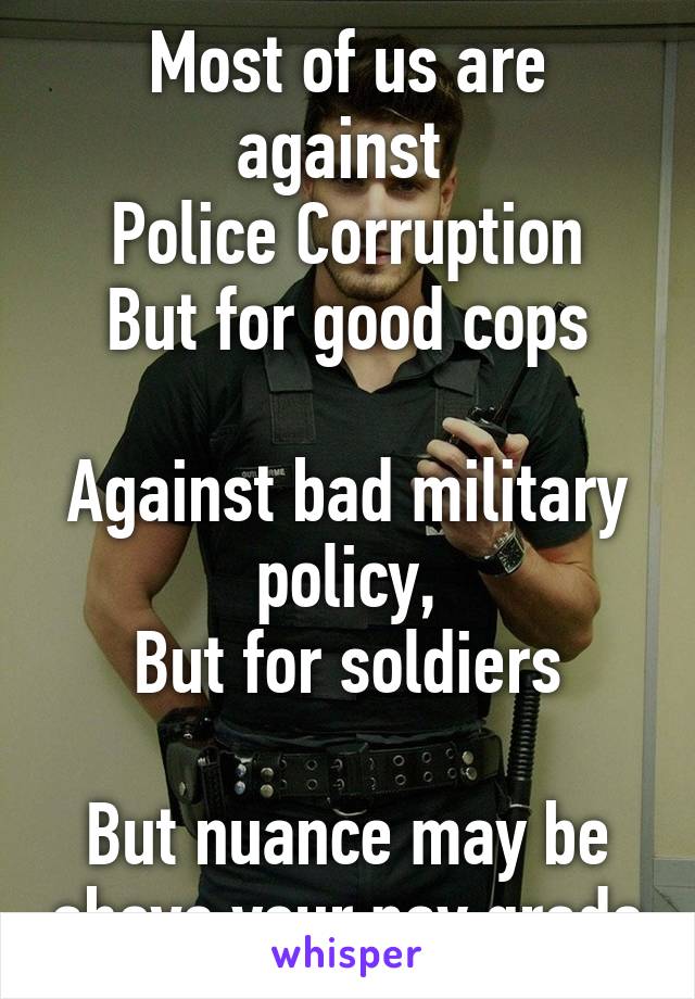 Most of us are against 
Police Corruption
But for good cops

Against bad military policy,
But for soldiers

But nuance may be above your pay grade