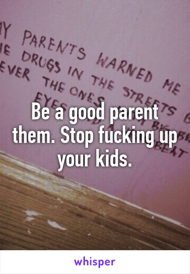 Be a good parent them. Stop fucking up your kids.