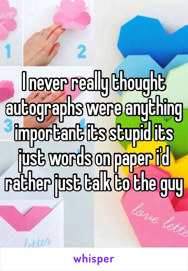 I never really thought autographs were anything important its stupid its just words on paper i'd rather just talk to the guy