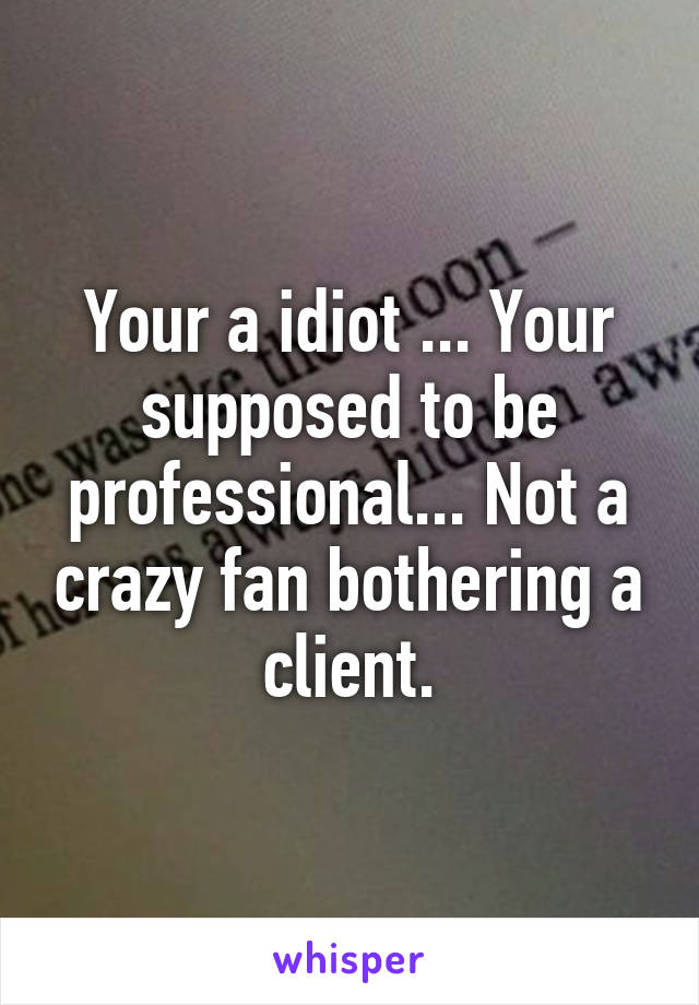 Your a idiot ... Your supposed to be professional... Not a crazy fan bothering a client.