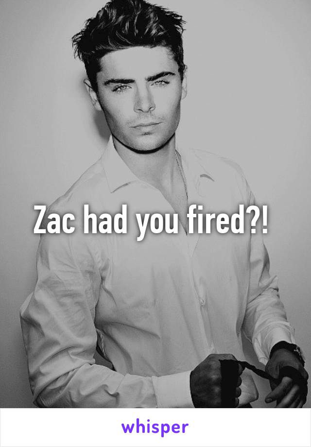 Zac had you fired?! 