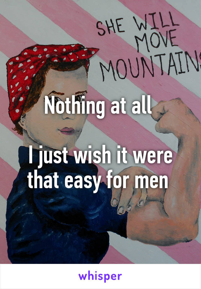 Nothing at all 

I just wish it were that easy for men 