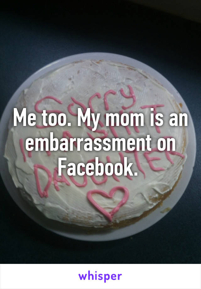 Me too. My mom is an embarrassment on Facebook. 