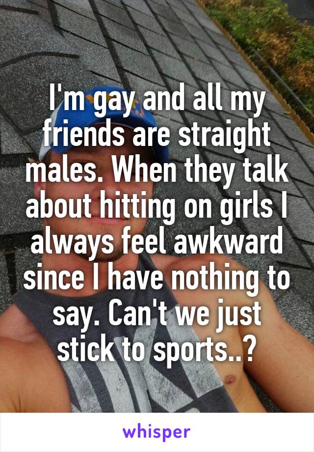 I'm gay and all my friends are straight males. When they talk about hitting on girls I always feel awkward since I have nothing to say. Can't we just stick to sports..?