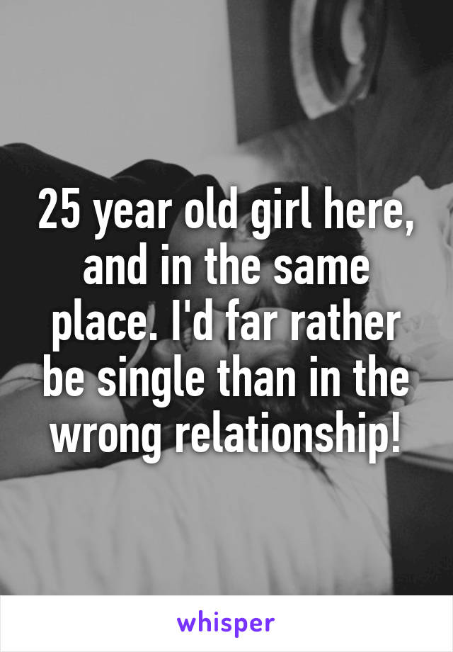 25 year old girl here, and in the same place. I'd far rather be single than in the wrong relationship!