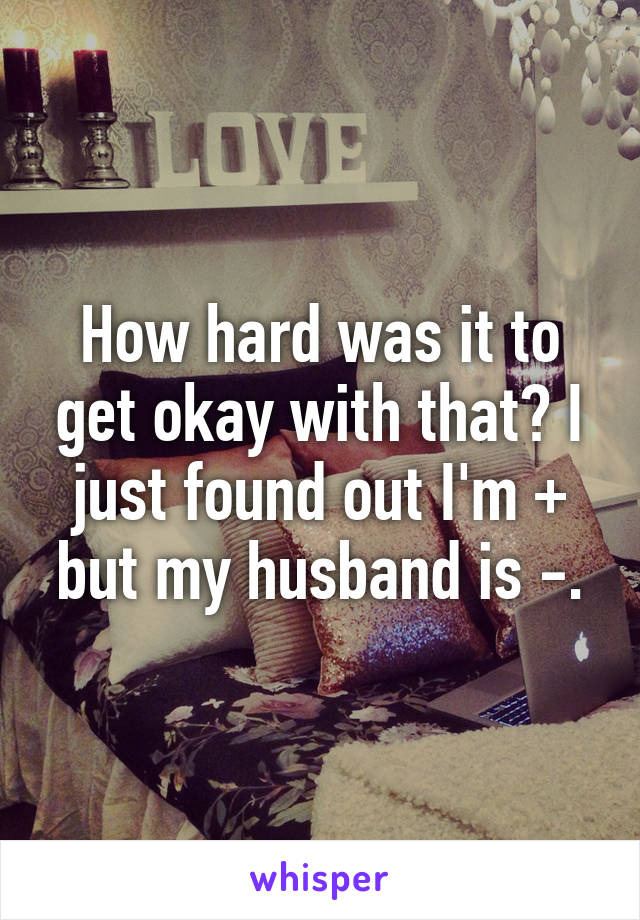 How hard was it to get okay with that? I just found out I'm + but my husband is -.