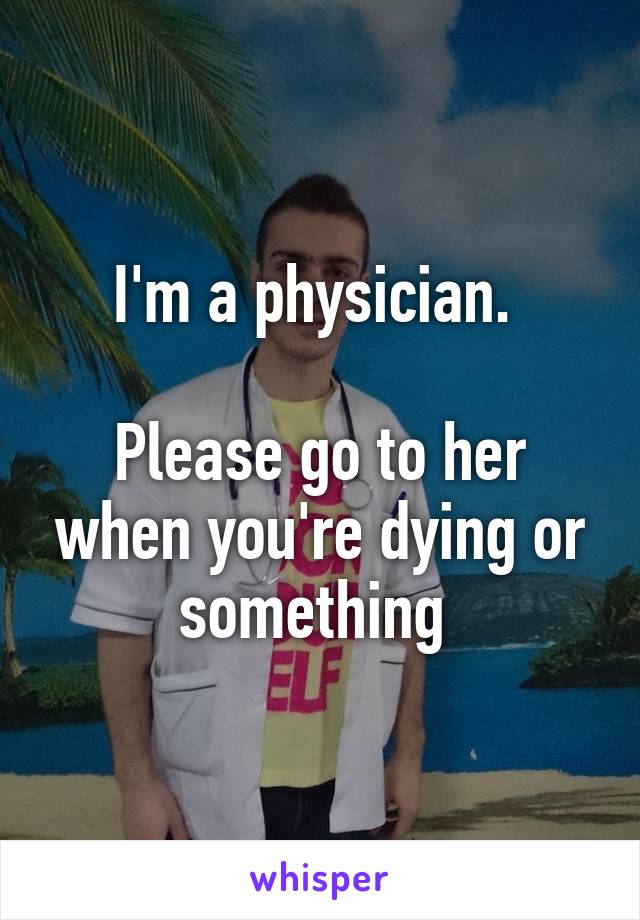 I'm a physician. 

Please go to her when you're dying or something 