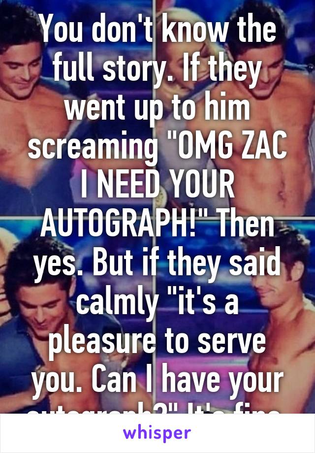 You don't know the full story. If they went up to him screaming "OMG ZAC I NEED YOUR AUTOGRAPH!" Then yes. But if they said calmly "it's a pleasure to serve you. Can I have your autograph?" It's fine.