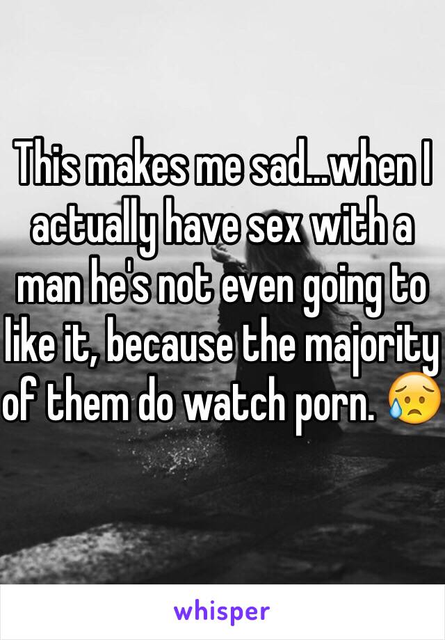 This makes me sad...when I actually have sex with a man he's not even going to like it, because the majority of them do watch porn. 😥