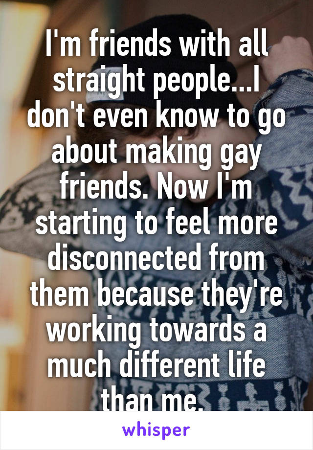 I'm friends with all straight people...I don't even know to go about making gay friends. Now I'm starting to feel more disconnected from them because they're working towards a much different life than me. 