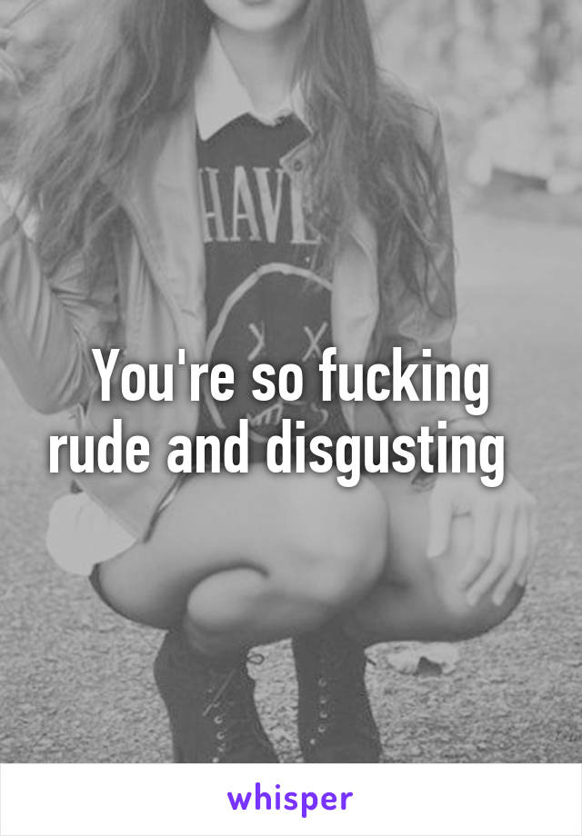 You're so fucking rude and disgusting  