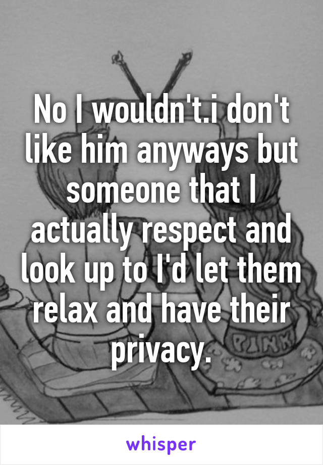 No I wouldn't.i don't like him anyways but someone that I actually respect and look up to I'd let them relax and have their privacy.