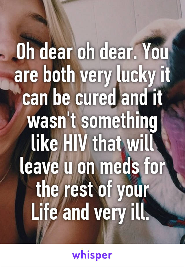 Oh dear oh dear. You are both very lucky it can be cured and it wasn't something like HIV that will leave u on meds for the rest of your
Life and very ill. 