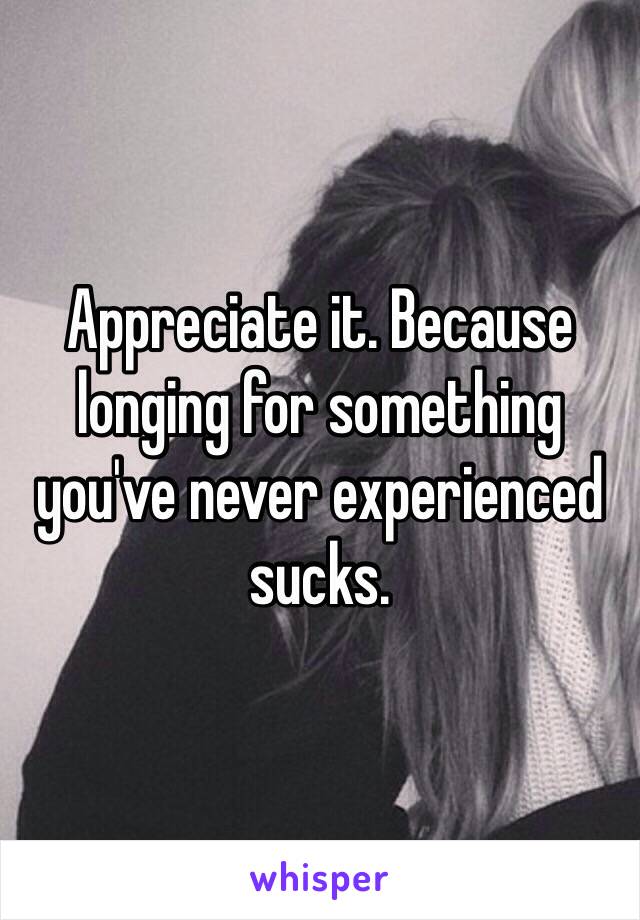 Appreciate it. Because longing for something you've never experienced sucks.