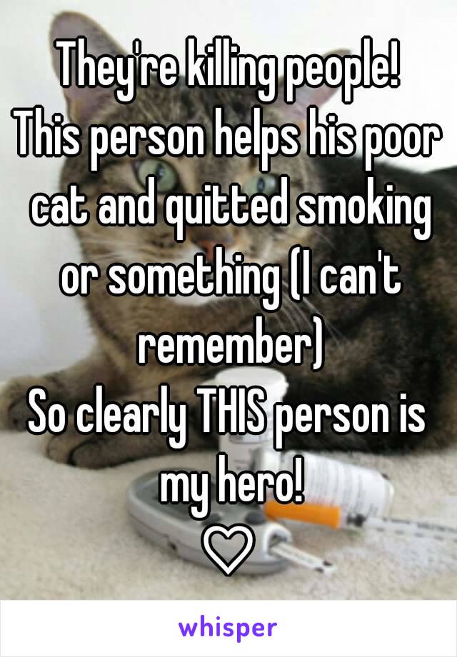 They're killing people!
This person helps his poor cat and quitted smoking or something (I can't remember)
So clearly THIS person is my hero!
♡