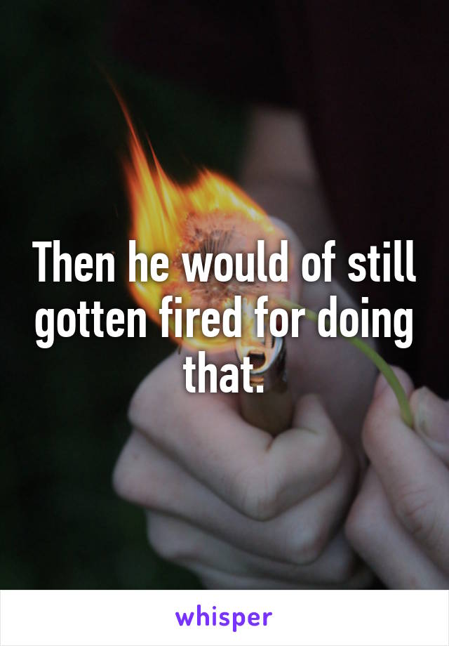 Then he would of still gotten fired for doing that.