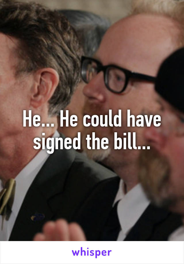 He... He could have signed the bill...