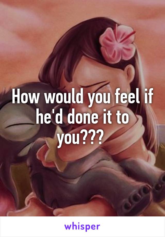 How would you feel if he'd done it to you??? 