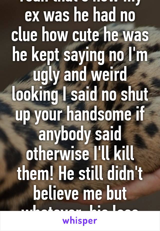 Yeah that's how my ex was he had no clue how cute he was he kept saying no I'm ugly and weird looking I said no shut up your handsome if anybody said otherwise I'll kill them! He still didn't believe me but whatever, his loss now 