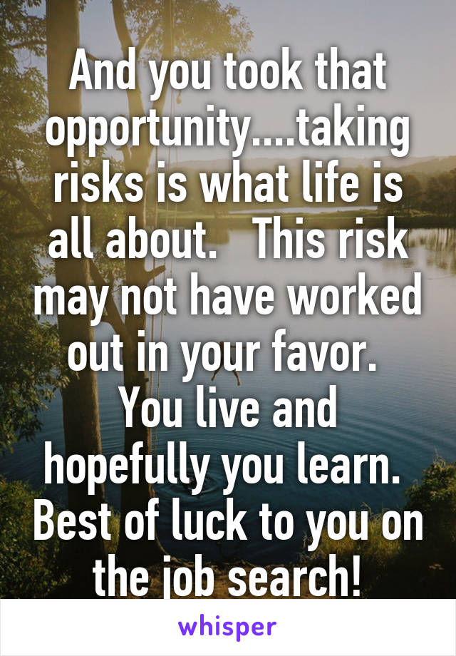 And you took that opportunity....taking risks is what life is all about.   This risk may not have worked out in your favor.  You live and hopefully you learn.  Best of luck to you on the job search!