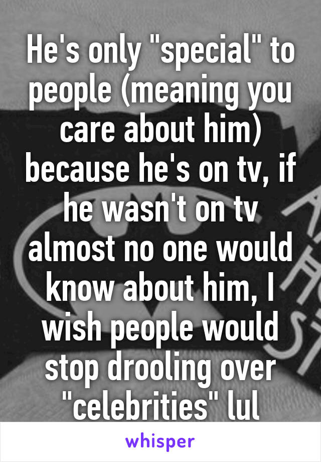 He's only "special" to people (meaning you care about him) because he's on tv, if he wasn't on tv almost no one would know about him, I wish people would stop drooling over "celebrities" lul