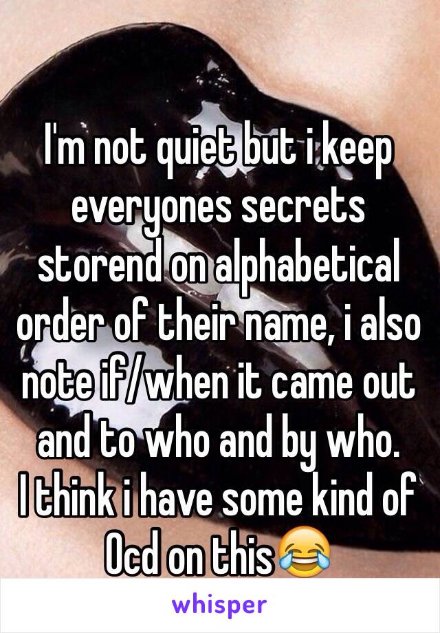 I'm not quiet but i keep everyones secrets storend on alphabetical order of their name, i also note if/when it came out and to who and by who.
I think i have some kind of Ocd on this😂