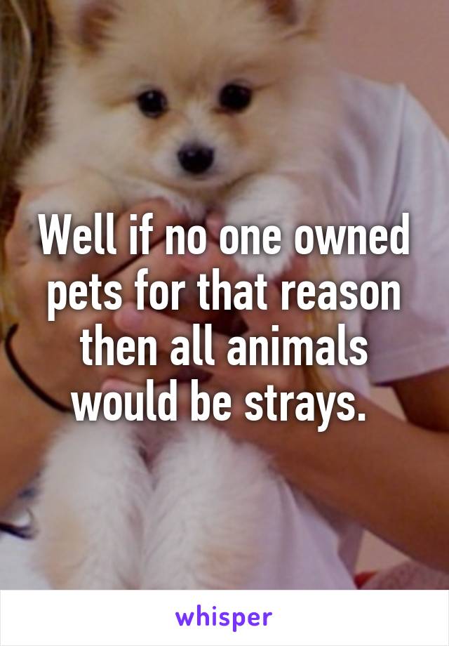 Well if no one owned pets for that reason then all animals would be strays. 