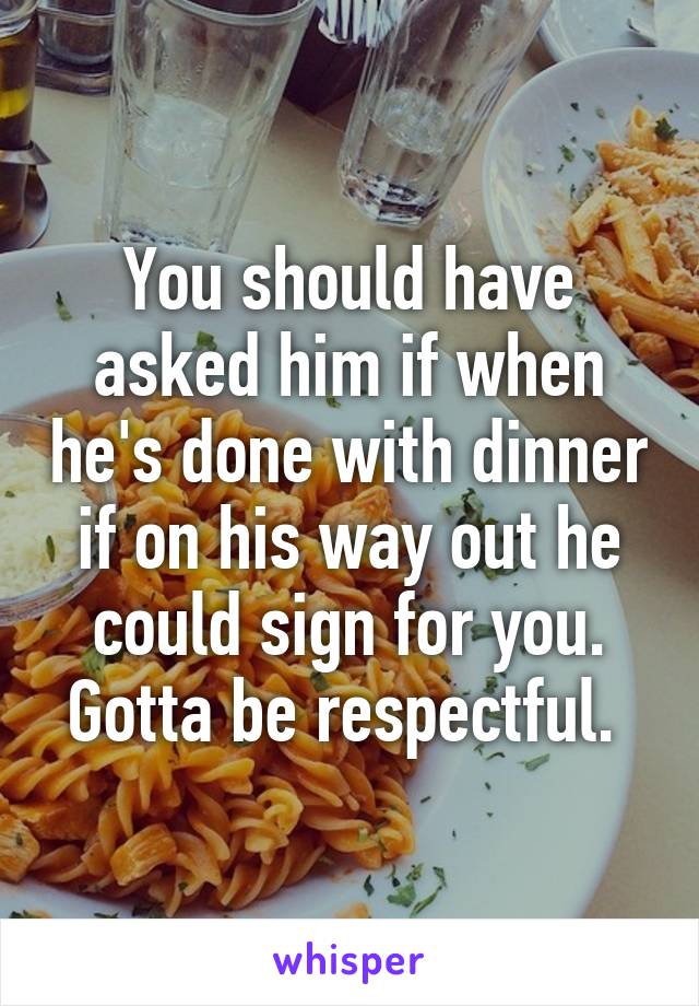 You should have asked him if when he's done with dinner if on his way out he could sign for you. Gotta be respectful. 