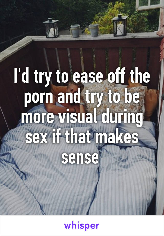 I'd try to ease off the porn and try to be more visual during sex if that makes sense 