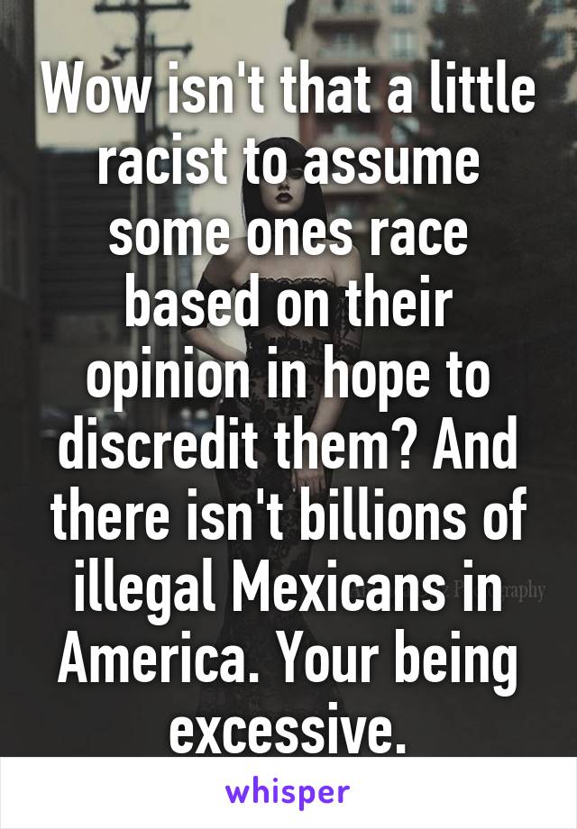 Wow isn't that a little racist to assume some ones race based on their opinion in hope to discredit them? And there isn't billions of illegal Mexicans in America. Your being excessive.