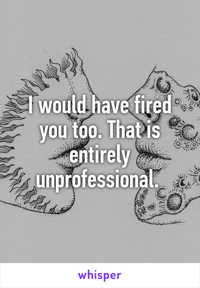 I would have fired you too. That is entirely unprofessional. 