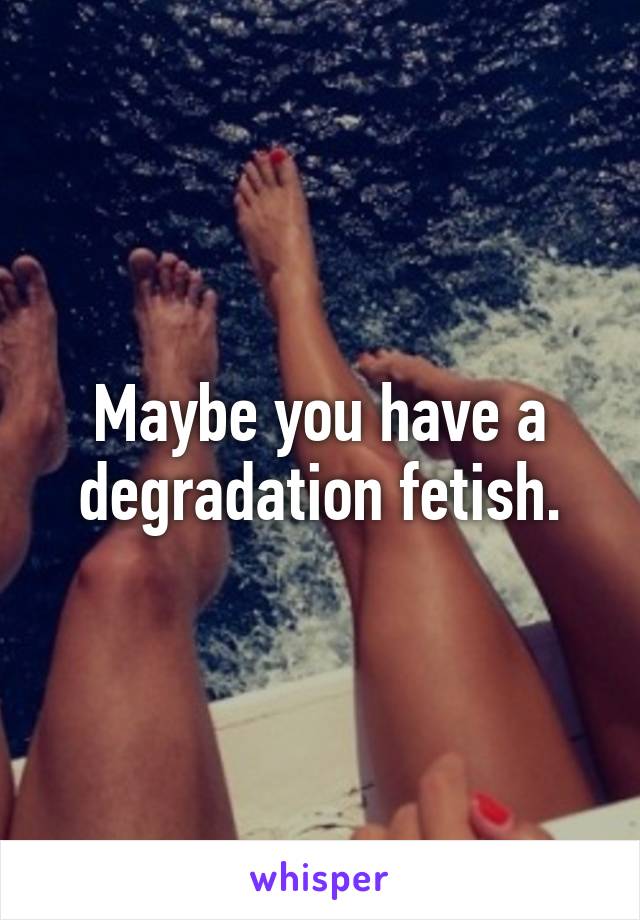 Maybe you have a degradation fetish.
