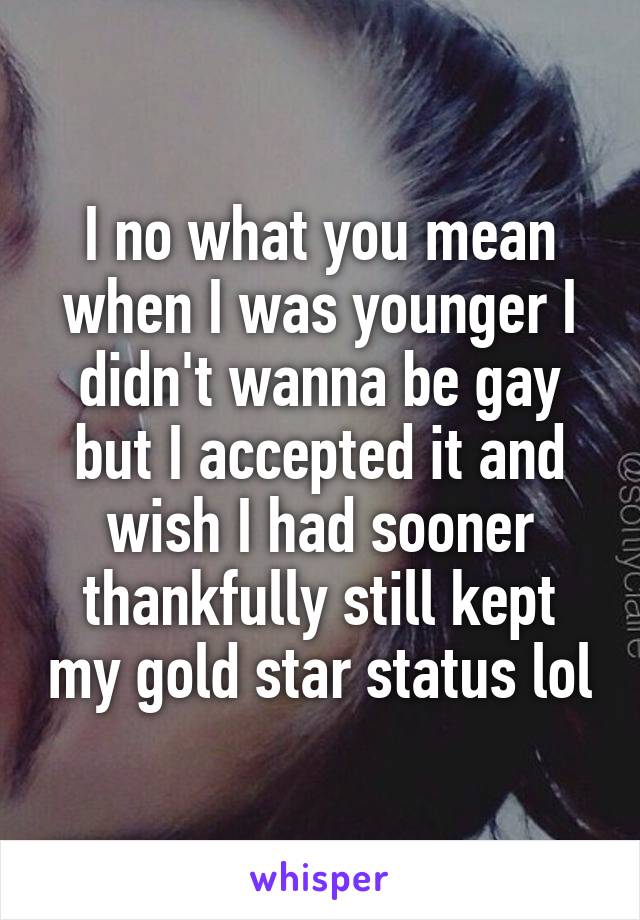 I no what you mean when I was younger I didn't wanna be gay but I accepted it and wish I had sooner thankfully still kept my gold star status lol