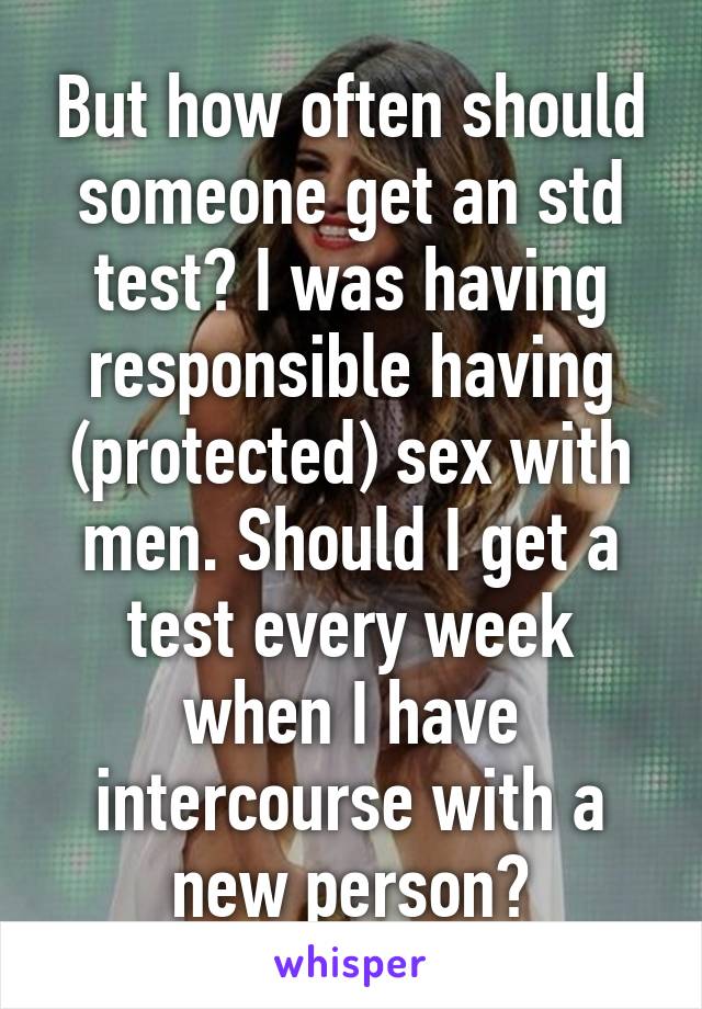 But how often should someone get an std test? I was having responsible having (protected) sex with men. Should I get a test every week when I have intercourse with a new person?