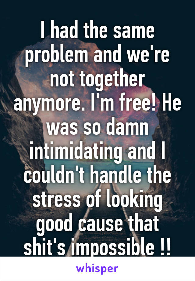 I had the same problem and we're not together anymore. I'm free! He was so damn intimidating and I couldn't handle the stress of looking good cause that shit's impossible !!