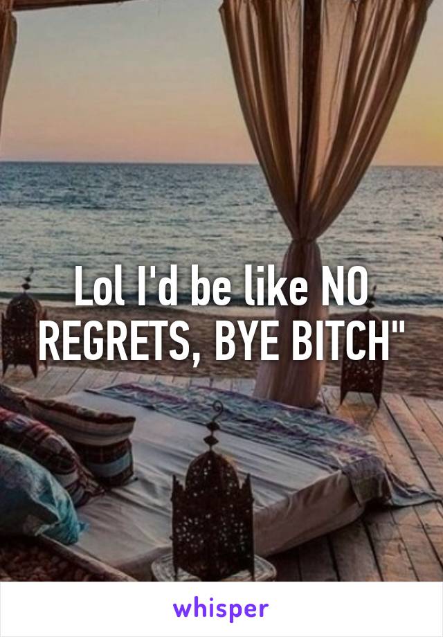 Lol I'd be like NO REGRETS, BYE BITCH"