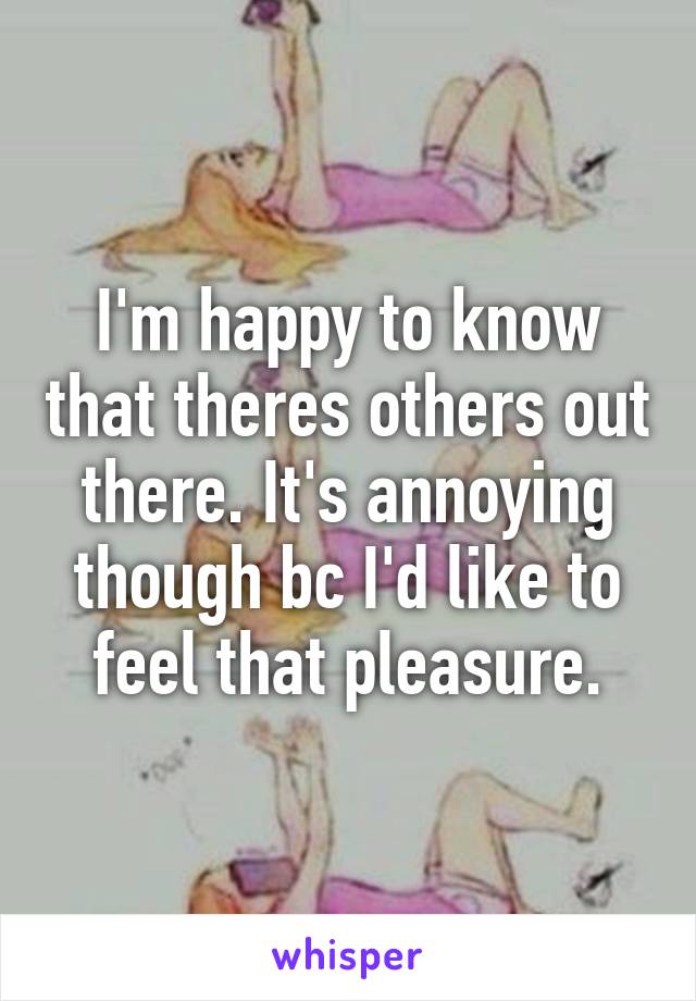 I'm happy to know that theres others out there. It's annoying though bc I'd like to feel that pleasure.