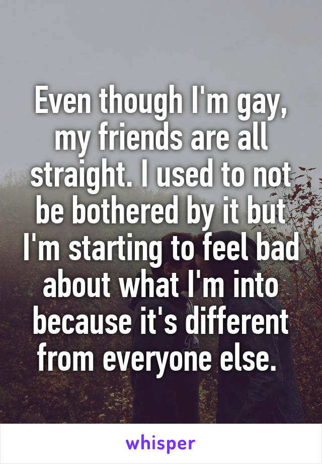 Even though I'm gay, my friends are all straight. I used to not be bothered by it but I'm starting to feel bad about what I'm into because it's different from everyone else. 