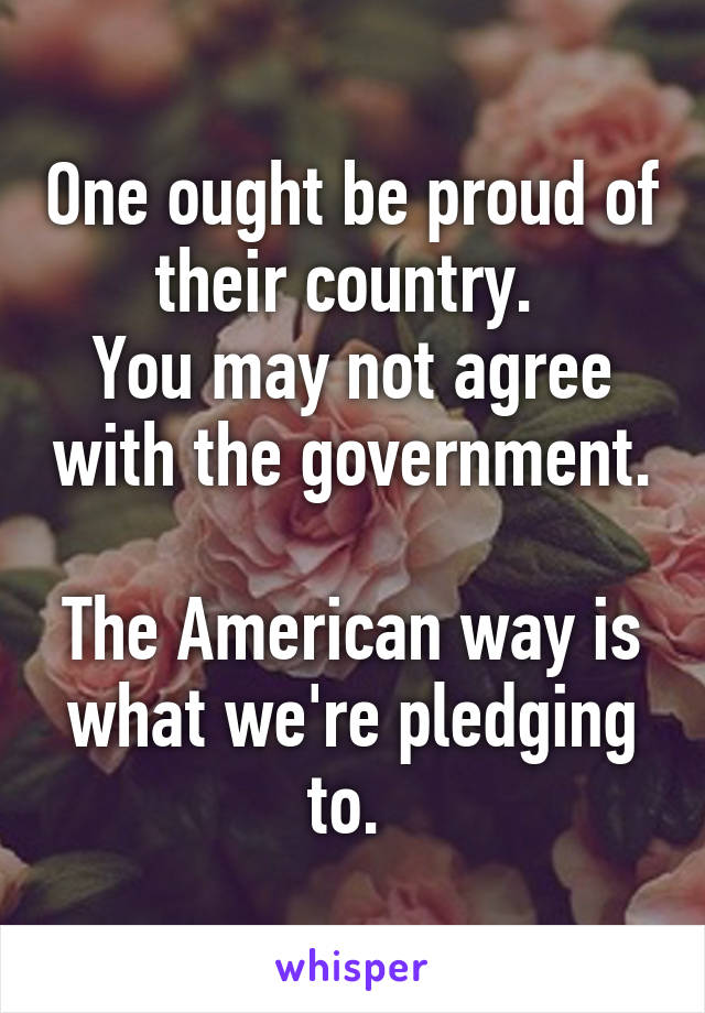 One ought be proud of their country. 
You may not agree with the government. 
The American way is what we're pledging to. 