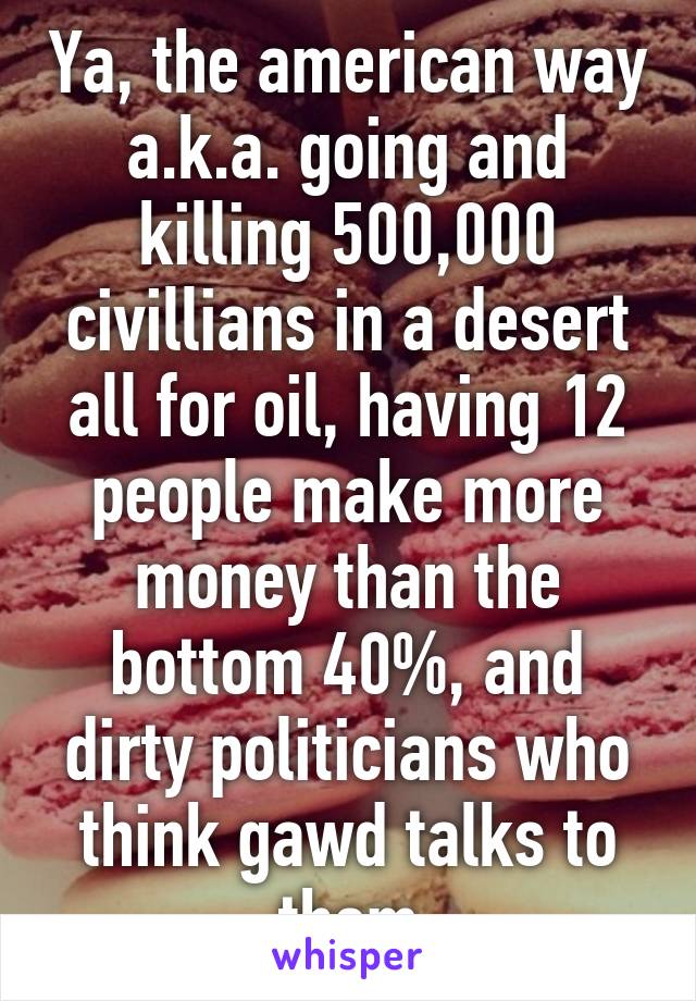 Ya, the american way a.k.a. going and killing 500,000 civillians in a desert all for oil, having 12 people make more money than the bottom 40%, and dirty politicians who think gawd talks to them