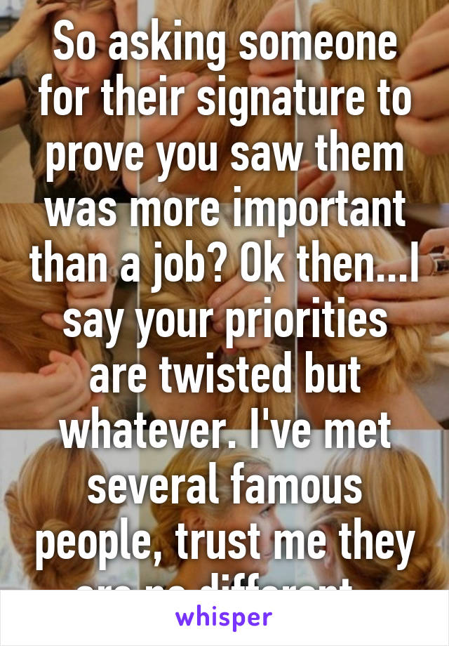 So asking someone for their signature to prove you saw them was more important than a job? Ok then...I say your priorities are twisted but whatever. I've met several famous people, trust me they are no different. 