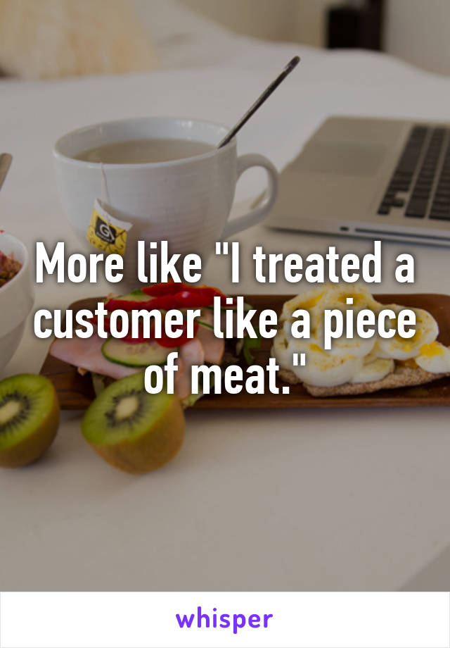 More like "I treated a customer like a piece of meat."