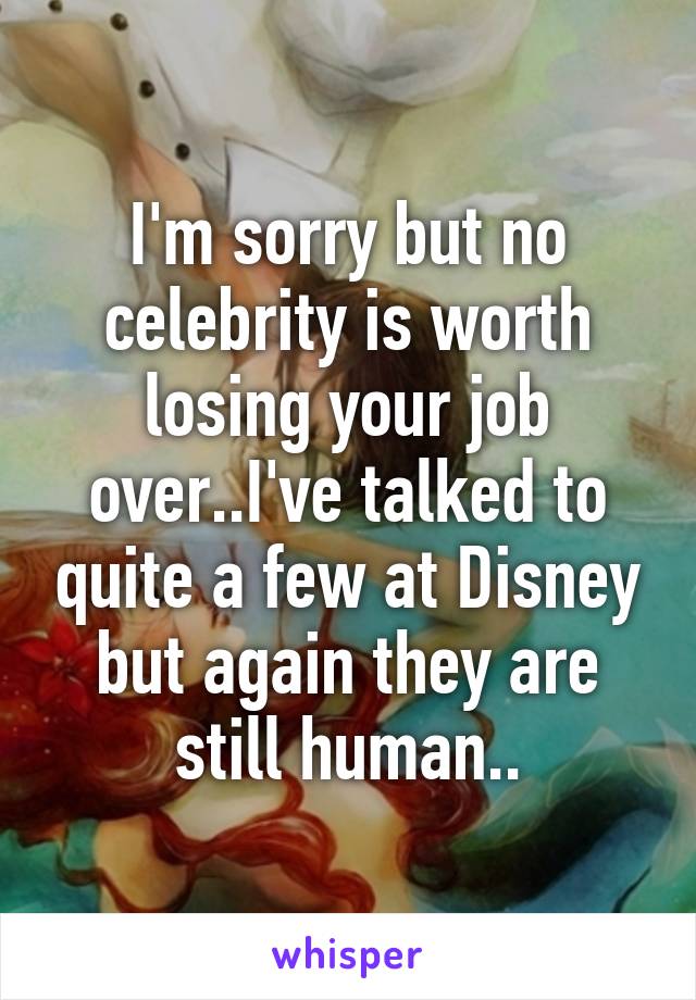 I'm sorry but no celebrity is worth losing your job over..I've talked to quite a few at Disney but again they are still human..