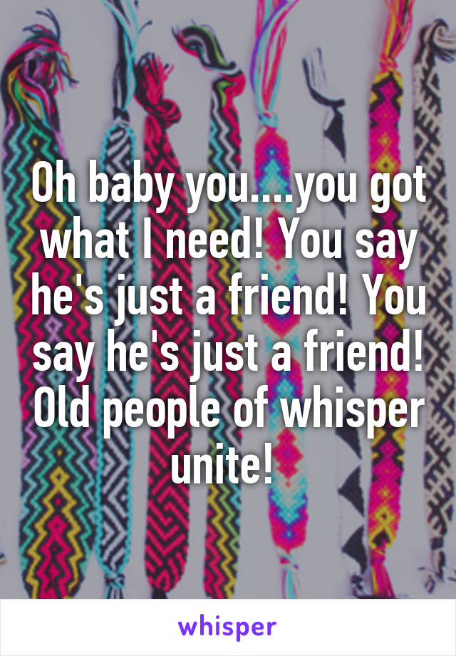 Oh baby you....you got what I need! You say he's just a friend! You say he's just a friend! Old people of whisper unite! 