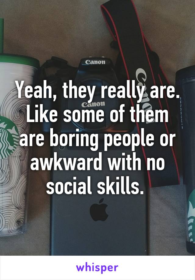 Yeah, they really are. Like some of them are boring people or awkward with no social skills. 