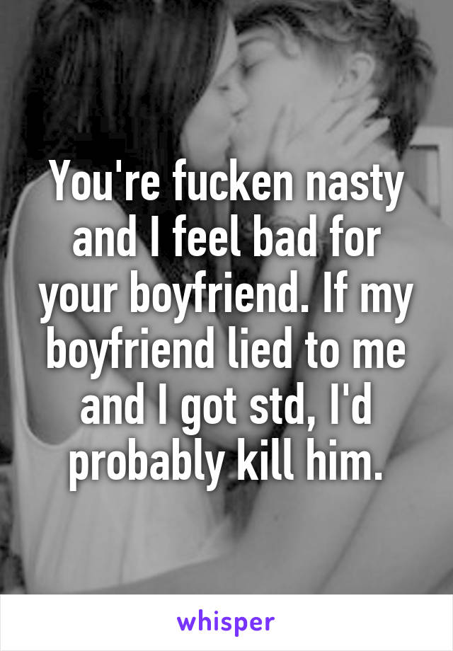 You're fucken nasty and I feel bad for your boyfriend. If my boyfriend lied to me and I got std, I'd probably kill him.